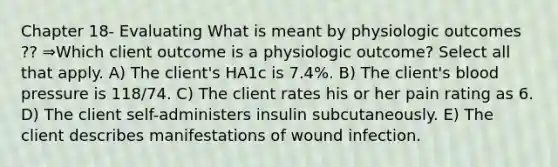 Chapter 18- Evaluating What is meant by physiologic outcomes ?? ⇒Which client outcome is a physiologic outcome? Select all that apply. A) The client's HA1c is 7.4%. B) The client's blood pressure is 118/74. C) The client rates his or her pain rating as 6. D) The client self-administers insulin subcutaneously. E) The client describes manifestations of wound infection.