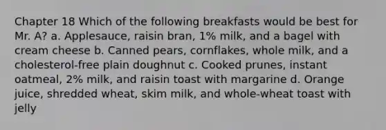 Chapter 18 Which of the following breakfasts would be best for Mr. A? a. Applesauce, raisin bran, 1% milk, and a bagel with cream cheese b. Canned pears, cornflakes, whole milk, and a cholesterol-free plain doughnut c. Cooked prunes, instant oatmeal, 2% milk, and raisin toast with margarine d. Orange juice, shredded wheat, skim milk, and whole-wheat toast with jelly