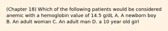 (Chapter 18) Which of the following patients would be considered anemic with a hemoglobin value of 14.5 g/dL A. A newborn boy B. An adult woman C. An adult man D. a 10 year old girl