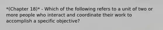 *(Chapter 18)* - Which of the following refers to a unit of two or more people who interact and coordinate their work to accomplish a specific objective?