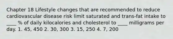 Chapter 18 Lifestyle changes that are recommended to reduce cardiovascular disease risk limit saturated and trans-fat intake to ____ % of daily kilocalories and cholesterol to ____ milligrams per day. 1. 45, 450 2. 30, 300 3. 15, 250 4. 7, 200