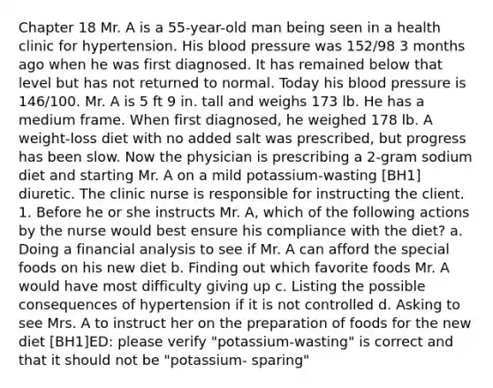 Chapter 18 Mr. A is a 55-year-old man being seen in a health clinic for hypertension. His blood pressure was 152/98 3 months ago when he was first diagnosed. It has remained below that level but has not returned to normal. Today his blood pressure is 146/100. Mr. A is 5 ft 9 in. tall and weighs 173 lb. He has a medium frame. When first diagnosed, he weighed 178 lb. A weight-loss diet with no added salt was prescribed, but progress has been slow. Now the physician is prescribing a 2-gram sodium diet and starting Mr. A on a mild potassium-wasting [BH1] diuretic. The clinic nurse is responsible for instructing the client. 1. Before he or she instructs Mr. A, which of the following actions by the nurse would best ensure his compliance with the diet? a. Doing a financial analysis to see if Mr. A can afford the special foods on his new diet b. Finding out which favorite foods Mr. A would have most difficulty giving up c. Listing the possible consequences of hypertension if it is not controlled d. Asking to see Mrs. A to instruct her on the preparation of foods for the new diet [BH1]ED: please verify "potassium-wasting" is correct and that it should not be "potassium- sparing"