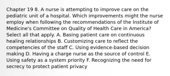 Chapter 19 8. A nurse is attempting to improve care on the pediatric unit of a hospital. Which improvements might the nurse employ when following the recommendations of the Institute of Medicine's Committee on Quality of Health Care in America? Select all that apply. A. Basing patient care on continuous healing relationships B. Customizing care to reflect the competencies of the staff C. Using evidence-based decision making D. Having a charge nurse as the source of control E. Using safety as a system priority F. Recognizing the need for secrecy to protect patient privacy