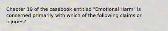 Chapter 19 of the casebook entitled "Emotional Harm" is concerned primarily with which of the following claims or injuries?