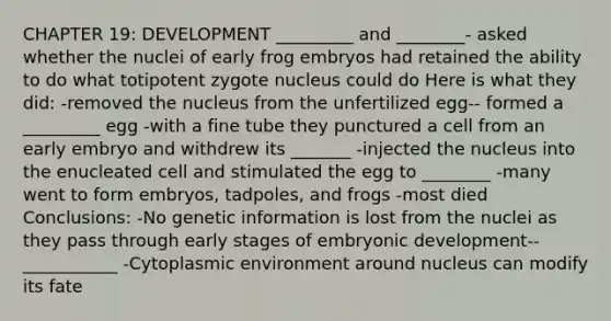 CHAPTER 19: DEVELOPMENT _________ and ________- asked whether the nuclei of early frog embryos had retained the ability to do what totipotent zygote nucleus could do Here is what they did: -removed the nucleus from the unfertilized egg-- formed a _________ egg -with a fine tube they punctured a cell from an early embryo and withdrew its _______ -injected the nucleus into the enucleated cell and stimulated the egg to ________ -many went to form embryos, tadpoles, and frogs -most died Conclusions: -No genetic information is lost from the nuclei as they pass through early stages of embryonic development-- ___________ -Cytoplasmic environment around nucleus can modify its fate