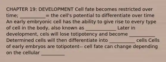 CHAPTER 19: DEVELOPMENT Cell fate becomes restricted over time; ___________= the cell's potential to differentiate over time An early embryonic cell has the ability to give rise to every type of cell in the body, also known as _____________ Later in development, cels will lose totipotency and become ___________ Determined cells will then differentiate into ___________ cells Cells of early embryos are totipotent-- cell fate can change depending on the cellular __________