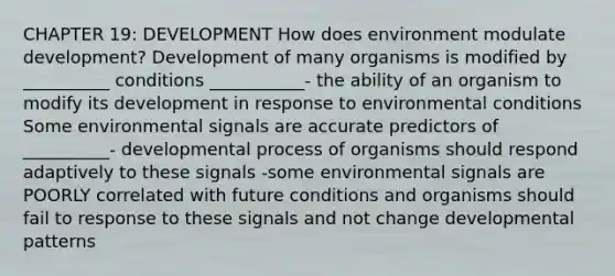 CHAPTER 19: DEVELOPMENT How does environment modulate development? Development of many organisms is modified by __________ conditions ___________- the ability of an organism to modify its development in response to environmental conditions Some environmental signals are accurate predictors of __________- developmental process of organisms should respond adaptively to these signals -some environmental signals are POORLY correlated with future conditions and organisms should fail to response to these signals and not change developmental patterns