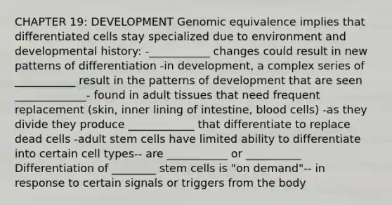 CHAPTER 19: DEVELOPMENT Genomic equivalence implies that differentiated cells stay specialized due to environment and developmental history: -___________ changes could result in new patterns of differentiation -in development, a complex series of ___________ result in the patterns of development that are seen _____________- found in adult tissues that need frequent replacement (skin, inner lining of intestine, blood cells) -as they divide they produce ____________ that differentiate to replace dead cells -adult stem cells have limited ability to differentiate into certain cell types-- are ___________ or __________ Differentiation of ________ stem cells is "on demand"-- in response to certain signals or triggers from the body