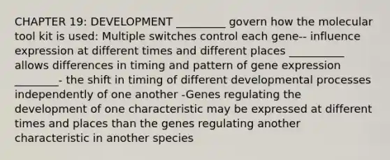 CHAPTER 19: DEVELOPMENT _________ govern how the molecular tool kit is used: Multiple switches control each gene-- influence expression at different times and different places __________ allows differences in timing and pattern of gene expression ________- the shift in timing of different developmental processes independently of one another -Genes regulating the development of one characteristic may be expressed at different times and places than the genes regulating another characteristic in another species