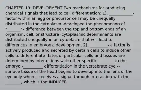 CHAPTER 19: DEVELOPMENT Two mechanisms for producing chemical signals that lead to cell differentiation: 1). ____________- factor within an egg or precursor cell may be unequally distributed in the cytoplasm -developed the phenomenon of "_______"- difference between the top and bottom ends of an organism, cell, or structure -cytoplasmic determinants are distributed unequally in an cytoplasm that will lead to differences in embryonic development 2). _________- a factor is actively produced and secreted by certain cells to induce other cells to differentiate -fates of particular cells and tissues are determined by interactions with other specific ________ in the embryo -__________ differentiation in the vertebrate eye -- surface tissue of the head begins to develop into the lens of the eye only when it receives a signal through interaction with the ________, which is the INDUCER