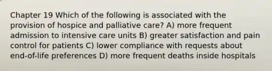 Chapter 19 Which of the following is associated with the provision of hospice and palliative care? A) more frequent admission to intensive care units B) greater satisfaction and pain control for patients C) lower compliance with requests about end-of-life preferences D) more frequent deaths inside hospitals