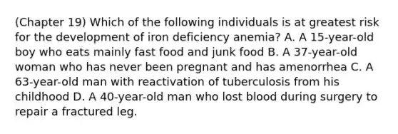 (Chapter 19) Which of the following individuals is at greatest risk for the development of iron deficiency anemia? A. A 15-year-old boy who eats mainly fast food and junk food B. A 37-year-old woman who has never been pregnant and has amenorrhea C. A 63-year-old man with reactivation of tuberculosis from his childhood D. A 40-year-old man who lost blood during surgery to repair a fractured leg.