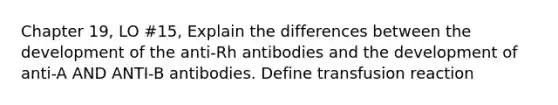 Chapter 19, LO #15, Explain the differences between the development of the anti-Rh antibodies and the development of anti-A AND ANTI-B antibodies. Define transfusion reaction