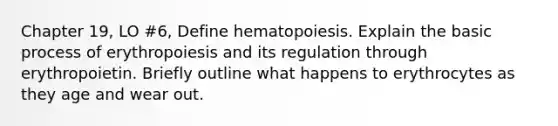 Chapter 19, LO #6, Define hematopoiesis. Explain the basic process of erythropoiesis and its regulation through erythropoietin. Briefly outline what happens to erythrocytes as they age and wear out.