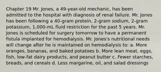 Chapter 19 Mr. Jones, a 49-year-old mechanic, has been admitted to the hospital with diagnosis of renal failure. Mr. Jones has been following a 40-gram protein, 2-gram sodium, 2-gram potassium, 1,000-mL fluid restriction for the past 5 years. Mr. Jones is scheduled for surgery tomorrow to have a permanent fistula implanted for hemodialysis. Mr. Jones's nutritional needs will change after he is maintained on hemodialysis to: a. More oranges, bananas, and baked potatoes b. More lean meat, eggs, fish, low-fat dairy products, and peanut butter c. Fewer starches, breads, and cereals d. Less margarine, oil, and salad dressings