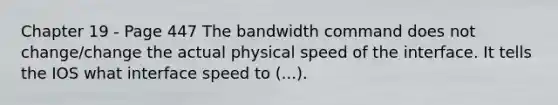 Chapter 19 - Page 447 The bandwidth command does not change/change the actual physical speed of the interface. It tells the IOS what interface speed to (...).