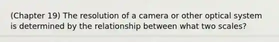 (Chapter 19) The resolution of a camera or other optical system is determined by the relationship between what two scales?