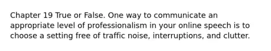 Chapter 19 True or False. One way to communicate an appropriate level of professionalism in your online speech is to choose a setting free of traffic noise, interruptions, and clutter.