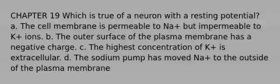 CHAPTER 19 Which is true of a neuron with a resting potential? a. The cell membrane is permeable to Na+ but impermeable to K+ ions. b. The outer surface of the plasma membrane has a negative charge. c. The highest concentration of K+ is extracellular. d. The sodium pump has moved Na+ to the outside of the plasma membrane