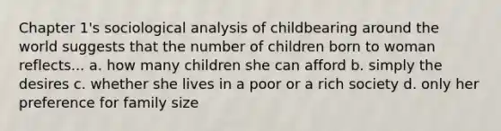 Chapter 1's sociological analysis of childbearing around the world suggests that the number of children born to woman reflects... a. how many children she can afford b. simply the desires c. whether she lives in a poor or a rich society d. only her preference for family size