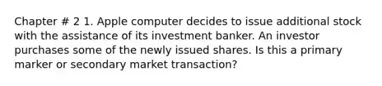 Chapter # 2 1. Apple computer decides to issue additional stock with the assistance of its investment banker. An investor purchases some of the newly issued shares. Is this a primary marker or secondary market transaction?