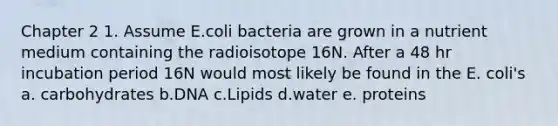 Chapter 2 1. Assume E.coli bacteria are grown in a nutrient medium containing the radioisotope 16N. After a 48 hr incubation period 16N would most likely be found in the E. coli's a. carbohydrates b.DNA c.Lipids d.water e. proteins