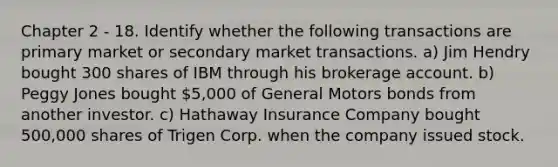 Chapter 2 - 18. Identify whether the following transactions are primary market or secondary market transactions. a) Jim Hendry bought 300 shares of IBM through his brokerage account. b) Peggy Jones bought 5,000 of General Motors bonds from another investor. c) Hathaway Insurance Company bought 500,000 shares of Trigen Corp. when the company issued stock.