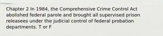 Chapter 2 In 1984, the Comprehensive Crime Control Act abolished federal parole and brought all supervised prison releasees under the judicial control of federal probation departments. T or F