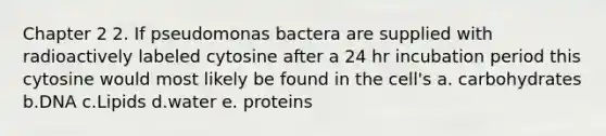 Chapter 2 2. If pseudomonas bactera are supplied with radioactively labeled cytosine after a 24 hr incubation period this cytosine would most likely be found in the cell's a. carbohydrates b.DNA c.Lipids d.water e. proteins