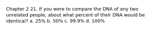 Chapter 2 21. If you were to compare the DNA of any two unrelated people, about what percent of their DNA would be identical? a. 25% b. 50% c. 99.9% d. 100%