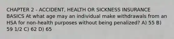 CHAPTER 2 - ACCIDENT, HEALTH OR SICKNESS INSURANCE BASICS At what age may an individual make withdrawals from an HSA for non-health purposes without being penalized? A) 55 B) 59 1/2 C) 62 D) 65