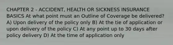 CHAPTER 2 - ACCIDENT, HEALTH OR SICKNESS INSURANCE BASICS At what point must an Outline of Coverage be delivered? A) Upon delivery of the policy only B) At the tie of application or upon delivery of the policy C) At any point up to 30 days after policy delivery D) At the time of application only