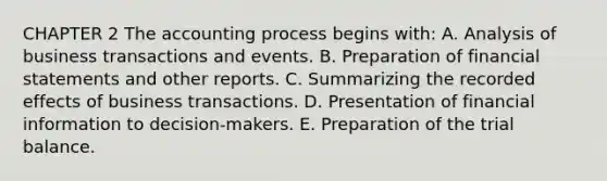 CHAPTER 2 The accounting process begins with: A. Analysis of business transactions and events. B. Preparation of financial statements and other reports. C. Summarizing the recorded effects of business transactions. D. Presentation of financial information to decision-makers. E. Preparation of <a href='https://www.questionai.com/knowledge/kroPuglSOF-the-trial-balance' class='anchor-knowledge'>the trial balance</a>.