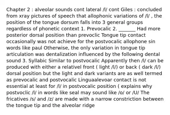 Chapter 2 : alveolar sounds cont lateral /l/ cont Giles : concluded from xray pictures of speech that allophonic variations of /l/ , the position of the tongue dorsum falls into 3 general groups regardless of phonetic context 1. Prevocalic 2. _______ Had more posterior dorsal position than prevoclic Tongue tip contact occasionally was not achieve for the postvocalic allophone sin words like paul Otherwise, the only variation in tongue tip articulation was dentalization influenced by the following dental sound 3. Syllabic Similar to postvocalic Apparently then /l/ can be produced with either a relativel front ( light /l/) or back ( dark /l/) dorsal position but the light and dark variants are as well termed as prevocalic and postvocalic Linguaalevoar contact is not essential at least for /l/ in postvocalic position ( explains why postvoclic /l/ in words like seal may sound like /o/ or /U/ The fricatives /s/ and /z/ are made with a narrow constriction between the tongue tip and the alveolar ridge