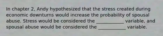 In chapter 2, Andy hypothesized that the stress created during economic downturns would increase the probability of spousal abuse. Stress would be considered the ____________ variable, and spousal abuse would be considered the ____________ variable.