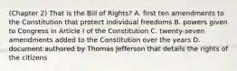 (Chapter 2) That is the Bill of Rights? A. first ten amendments to the Constitution that protect individual freedoms B. powers given to Congress in Article I of the Constitution C. twenty-seven amendments added to the Constitution over the years D. document authored by Thomas Jefferson that details the rights of the citizens