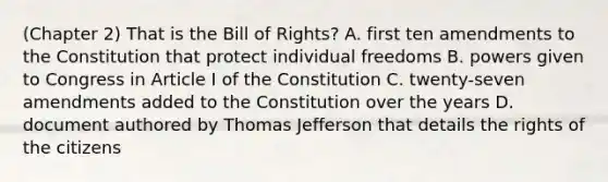 (Chapter 2) That is the Bill of Rights? A. first ten amendments to the Constitution that protect individual freedoms B. powers given to Congress in Article I of the Constitution C. twenty-seven amendments added to the Constitution over the years D. document authored by Thomas Jefferson that details the rights of the citizens