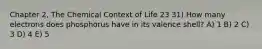 Chapter 2, The Chemical Context of Life 23 31) How many electrons does phosphorus have in its valence shell? A) 1 B) 2 C) 3 D) 4 E) 5