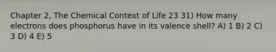 Chapter 2, The Chemical Context of Life 23 31) How many electrons does phosphorus have in its valence shell? A) 1 B) 2 C) 3 D) 4 E) 5