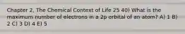 Chapter 2, The Chemical Context of Life 25 40) What is the maximum number of electrons in a 2p orbital of an atom? A) 1 B) 2 C) 3 D) 4 E) 5