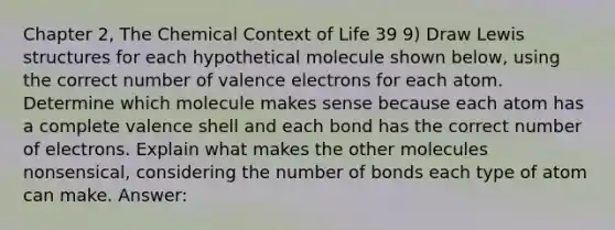 Chapter 2, The Chemical Context of Life 39 9) Draw Lewis structures for each hypothetical molecule shown below, using the correct number of valence electrons for each atom. Determine which molecule makes sense because each atom has a complete valence shell and each bond has the correct number of electrons. Explain what makes the other molecules nonsensical, considering the number of bonds each type of atom can make. Answer: