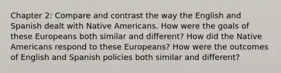 Chapter 2: Compare and contrast the way the English and Spanish dealt with Native Americans. How were the goals of these Europeans both similar and different? How did the Native Americans respond to these Europeans? How were the outcomes of English and Spanish policies both similar and different?