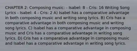 CHAPTER 2: Composing music: - Isabel: 8 - Cris: 16 Writing Song Lyrics - Isabel: 4 - Cris: 2 A) Isabel has a comparative advantage in both composing music and writing song lyrics. B) Cris has a comparative advantage in both composing music and writing song lyrics. C) Isabel has a comparative advantage in composing music and Cris has a comparative advantage in writing song lyrics. D) Cris has a comparative advantage in composing music and Isabel has a comparative advantage in writing song lyrics.