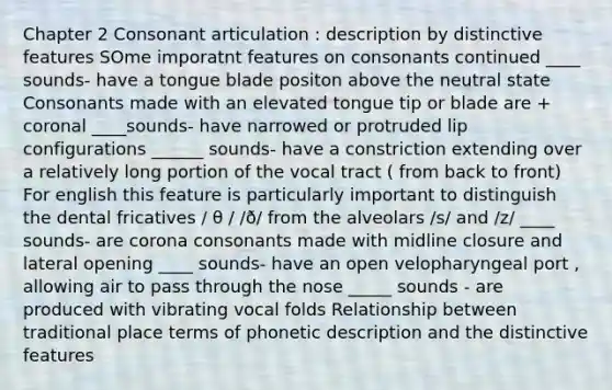 Chapter 2 Consonant articulation : description by distinctive features SOme imporatnt features on consonants continued ____ sounds- have a tongue blade positon above the neutral state Consonants made with an elevated tongue tip or blade are + coronal ____sounds- have narrowed or protruded lip configurations ______ sounds- have a constriction extending over a relatively long portion of the vocal tract ( from back to front) For english this feature is particularly important to distinguish the dental fricatives / θ / /ð/ from the alveolars /s/ and /z/ ____ sounds- are corona consonants made with midline closure and lateral opening ____ sounds- have an open velopharyngeal port , allowing air to pass through the nose _____ sounds - are produced with vibrating vocal folds Relationship between traditional place terms of phonetic description and the distinctive features