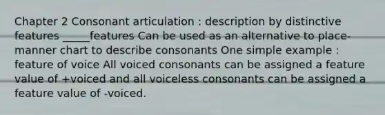 Chapter 2 Consonant articulation : description by distinctive features _____features Can be used as an alternative to place-manner chart to describe consonants One simple example : feature of voice All voiced consonants can be assigned a feature value of +voiced and all voiceless consonants can be assigned a feature value of -voiced.