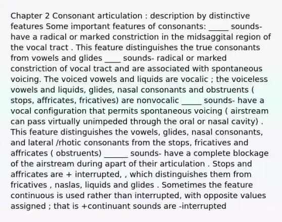 Chapter 2 Consonant articulation : description by distinctive features Some important features of consonants: _____ sounds- have a radical or marked constriction in the midsaggital region of the vocal tract . This feature distinguishes the true consonants from vowels and glides ____ sounds- radical or marked constriction of vocal tract and are associated with spontaneous voicing. The voiced vowels and liquids are vocalic ; the voiceless vowels and liquids, glides, nasal consonants and obstruents ( stops, affricates, fricatives) are nonvocalic _____ sounds- have a vocal configuration that permits spontaneous voicing ( airstream can pass virtually unimpeded through the oral or nasal cavity) . This feature distinguishes the vowels, glides, nasal consonants, and lateral /rhotic consonants from the stops, fricatives and affricates ( obstruents) ______ sounds- have a complete blockage of the airstream during apart of their articulation . Stops and affricates are + interrupted, , which distinguishes them from fricatives , naslas, liquids and glides . Sometimes the feature continuous is used rather than interrupted, with opposite values assigned ; that is +continuant sounds are -interrupted