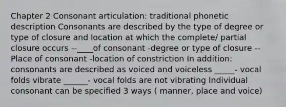 Chapter 2 Consonant articulation: traditional phonetic description Consonants are described by the type of degree or type of closure and location at which the complete/ partial closure occurs --____of consonant -degree or type of closure --Place of consonant -location of constriction In addition: consonants are described as voiced and voiceless _____- vocal folds vibrate ______- vocal folds are not vibrating Individual consonant can be specified 3 ways ( manner, place and voice)