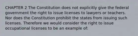 CHAPTER 2 The Constitution does not explicitly give the federal government the right to issue licenses to lawyers or teachers. Nor does the Constitution prohibit the states from issuing such licenses. Therefore we would consider the right to issue occupational licenses to be an example of: