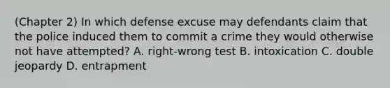 (Chapter 2) In which defense excuse may defendants claim that the police induced them to commit a crime they would otherwise not have attempted? A. right-wrong test B. intoxication C. double jeopardy D. entrapment