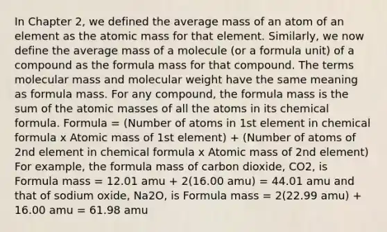 In Chapter 2, we defined the average mass of an atom of an element as the atomic mass for that element. Similarly, we now define the average mass of a molecule (or a formula unit) of a compound as the formula mass for that compound. The terms molecular mass and molecular weight have the same meaning as formula mass. For any compound, the formula mass is the sum of the atomic masses of all the atoms in its chemical formula. Formula = (Number of atoms in 1st element in chemical formula x Atomic mass of 1st element) + (Number of atoms of 2nd element in chemical formula x Atomic mass of 2nd element) For example, the formula mass of carbon dioxide, CO2, is Formula mass = 12.01 amu + 2(16.00 amu) = 44.01 amu and that of sodium oxide, Na2O, is Formula mass = 2(22.99 amu) + 16.00 amu = 61.98 amu